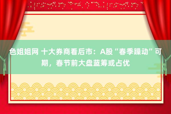 色姐姐网 十大券商看后市：A股“春季躁动”可期，春节前大盘蓝筹或占优