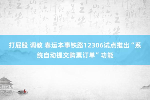 打屁股 调教 春运本事铁路12306试点推出“系统自动提交购票订单”功能