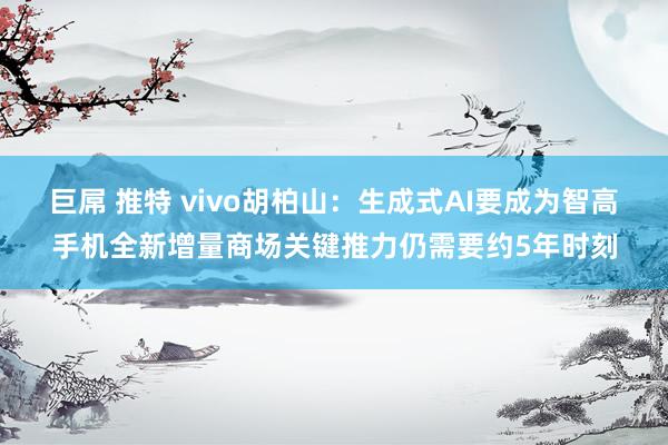 巨屌 推特 vivo胡柏山：生成式AI要成为智高手机全新增量商场关键推力仍需要约5年时刻