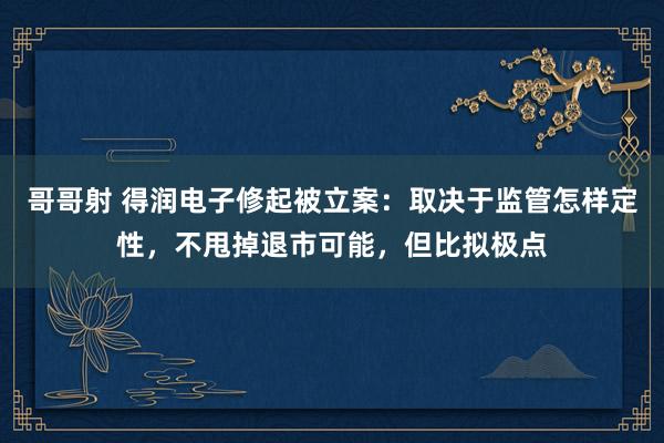 哥哥射 得润电子修起被立案：取决于监管怎样定性，不甩掉退市可能，但比拟极点