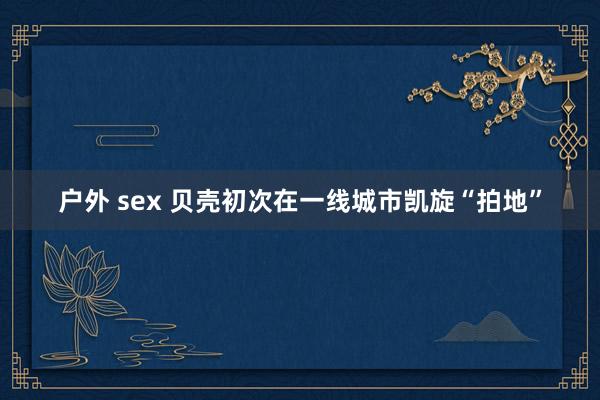 户外 sex 贝壳初次在一线城市凯旋“拍地”