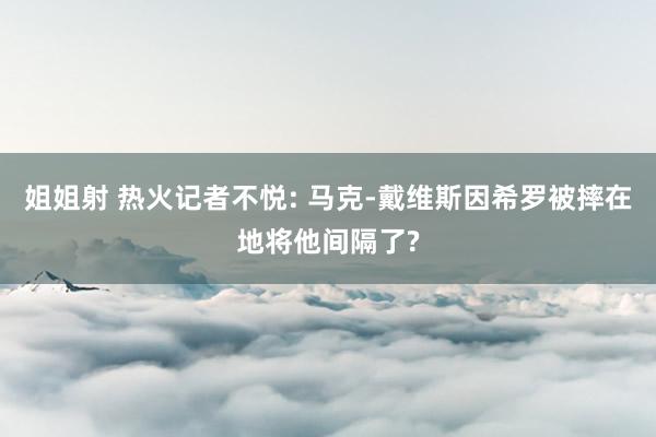 姐姐射 热火记者不悦: 马克-戴维斯因希罗被摔在地将他间隔了?