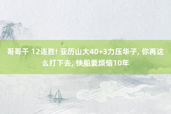 哥哥干 12连胜! 亚历山大40+3力压华子， 你再这么打下去， 快船要烦恼10年