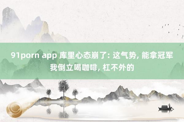 91porn app 库里心态崩了: 这气势， 能拿冠军我倒立喝咖啡， 杠不外的