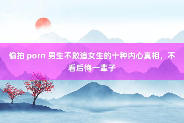 偷拍 porn 男生不敢追女生的十种内心真相，不看后悔一辈子