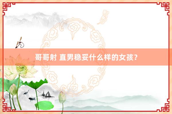 哥哥射 直男稳妥什么样的女孩？