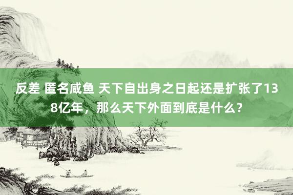 反差 匿名咸鱼 天下自出身之日起还是扩张了138亿年，那么天下外面到底是什么？