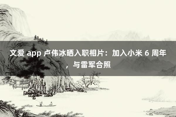 文爱 app 卢伟冰晒入职相片：加入小米 6 周年，与雷军合照