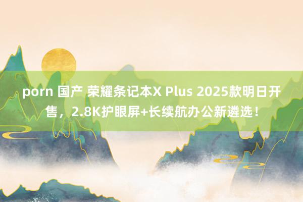 porn 国产 荣耀条记本X Plus 2025款明日开售，2.8K护眼屏+长续航办公新遴选！