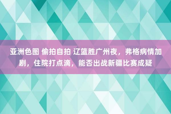 亚洲色图 偷拍自拍 辽篮胜广州夜，弗格病情加剧，住院打点滴，能否出战新疆比赛成疑