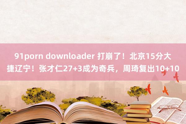 91porn downloader 打崩了！北京15分大捷辽宁！张才仁27+3成为奇兵，周琦复出10+10