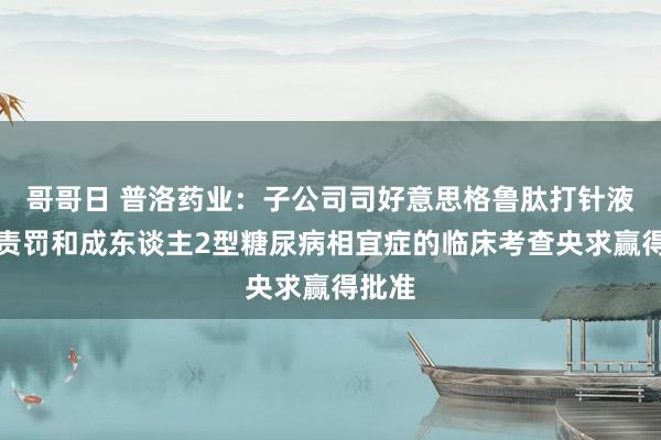 哥哥日 普洛药业：子公司司好意思格鲁肽打针液体重责罚和成东谈主2型糖尿病相宜症的临床考查央求赢得批准