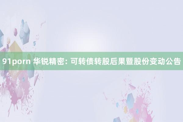 91porn 华锐精密: 可转债转股后果暨股份变动公告