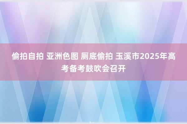 偷拍自拍 亚洲色图 厕底偷拍 玉溪市2025年高考备考鼓吹会召开