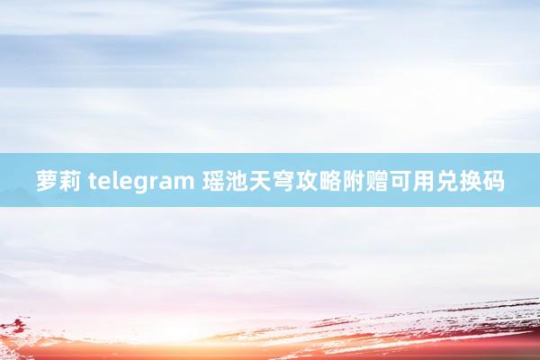 萝莉 telegram 瑶池天穹攻略附赠可用兑换码