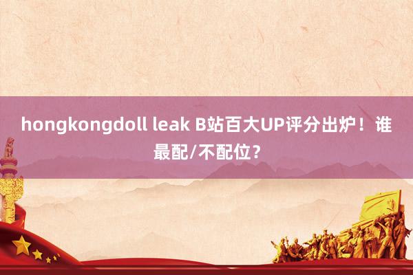 hongkongdoll leak B站百大UP评分出炉！谁最配/不配位？