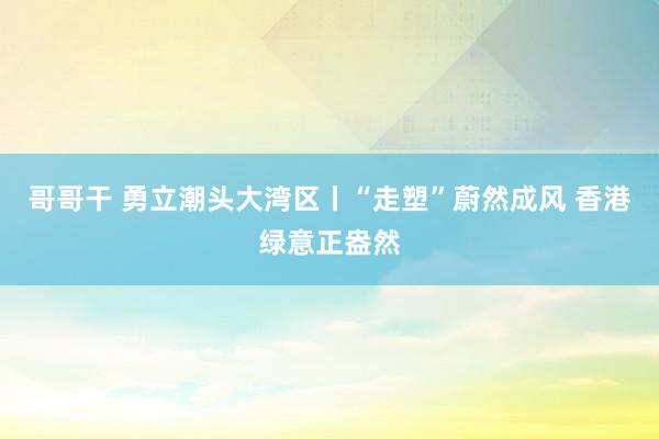 哥哥干 勇立潮头大湾区丨“走塑”蔚然成风 香港绿意正盎然