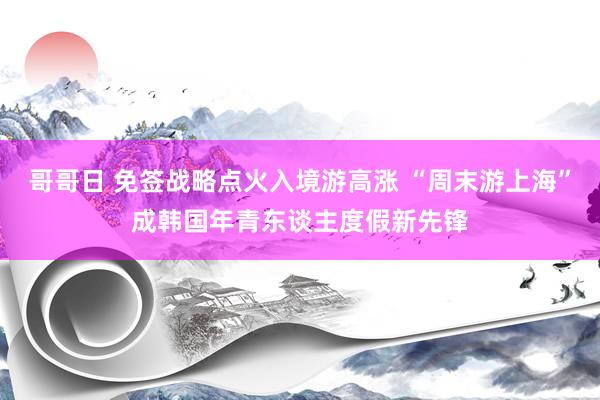 哥哥日 免签战略点火入境游高涨 “周末游上海”成韩国年青东谈主度假新先锋