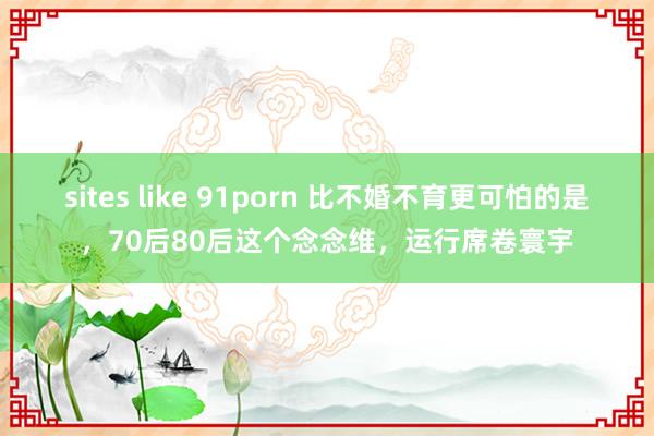 sites like 91porn 比不婚不育更可怕的是，70后80后这个念念维，运行席卷寰宇