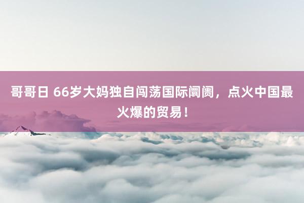 哥哥日 66岁大妈独自闯荡国际阛阓，点火中国最火爆的贸易！