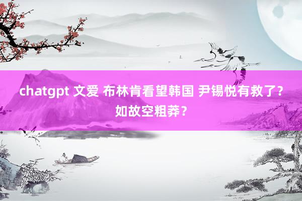 chatgpt 文爱 布林肯看望韩国 尹锡悦有救了？如故空粗莽？