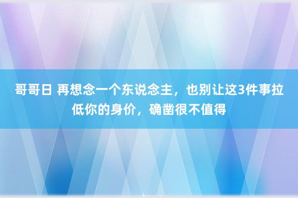 哥哥日 再想念一个东说念主，也别让这3件事拉低你的身价，确凿很不值得