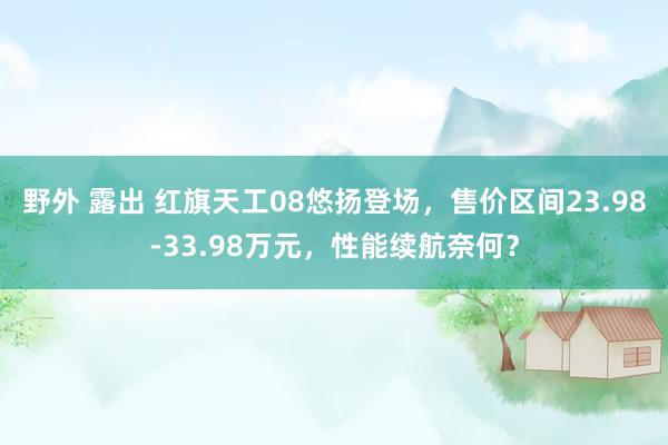 野外 露出 红旗天工08悠扬登场，售价区间23.98-33.98万元，性能续航奈何？