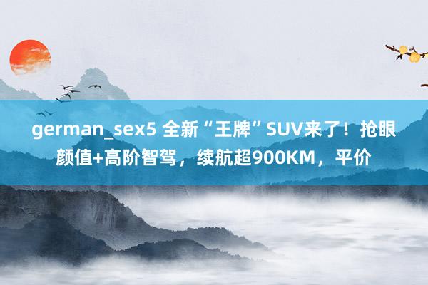 german_sex5 全新“王牌”SUV来了！抢眼颜值+高阶智驾，续航超900KM，平价