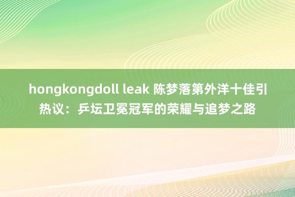 hongkongdoll leak 陈梦落第外洋十佳引热议：乒坛卫冕冠军的荣耀与追梦之路