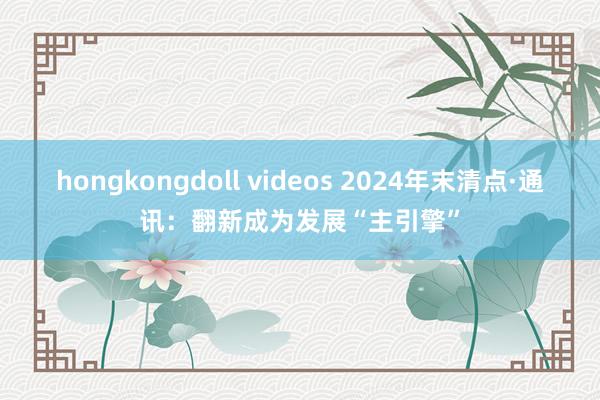 hongkongdoll videos 2024年末清点·通讯：翻新成为发展“主引擎”