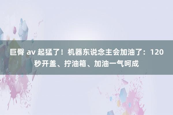 巨臀 av 起猛了！机器东说念主会加油了：120秒开盖、拧油箱、加油一气呵成