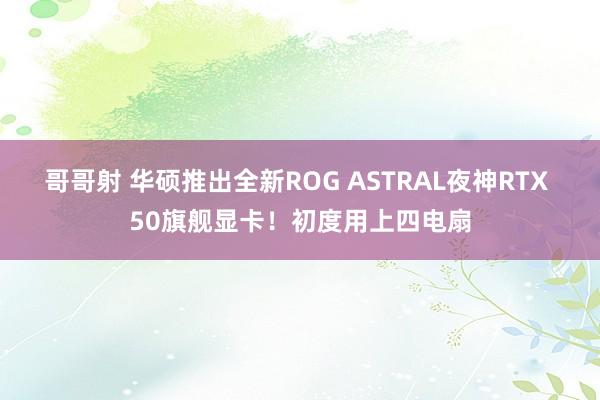 哥哥射 华硕推出全新ROG ASTRAL夜神RTX 50旗舰显卡！初度用上四电扇