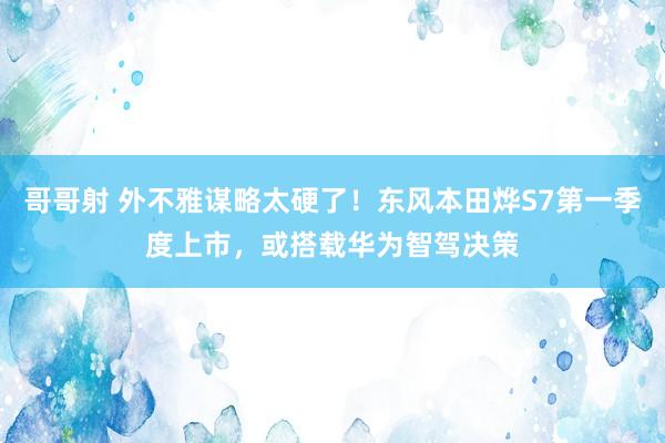 哥哥射 外不雅谋略太硬了！东风本田烨S7第一季度上市，或搭载华为智驾决策