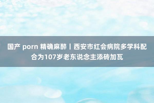 国产 porn 精确麻醉丨西安市红会病院多学科配合为107岁老东说念主添砖加瓦