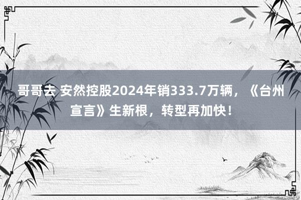 哥哥去 安然控股2024年销333.7万辆，《台州宣言》生新根，转型再加快！