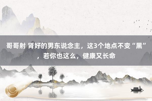 哥哥射 肾好的男东说念主，这3个地点不变“黑”，若你也这么，健康又长命