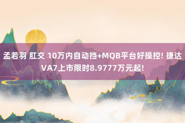 孟若羽 肛交 10万内自动挡+MQB平台好操控! 捷达VA7上市限时8.9777万元起!