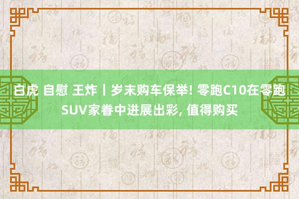 白虎 自慰 王炸丨岁末购车保举! 零跑C10在零跑SUV家眷中进展出彩， 值得购买