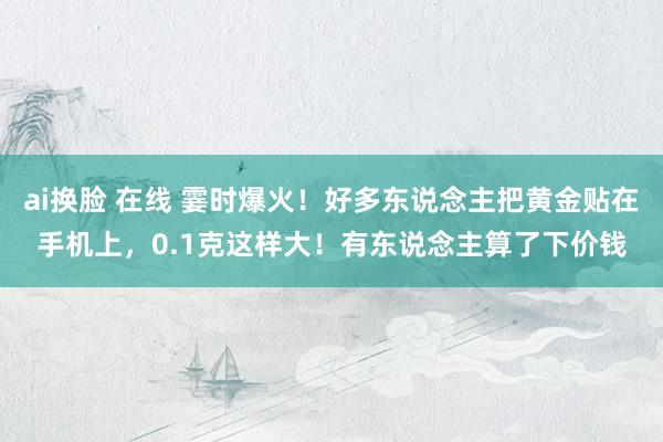 ai换脸 在线 霎时爆火！好多东说念主把黄金贴在手机上，0.1克这样大！有东说念主算了下价钱