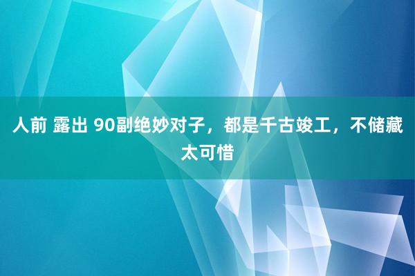 人前 露出 90副绝妙对子，都是千古竣工，不储藏太可惜