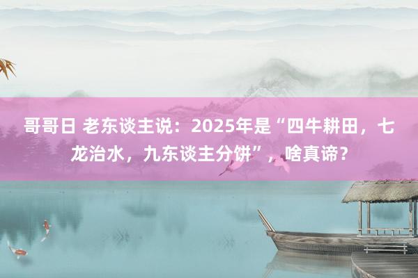 哥哥日 老东谈主说：2025年是“四牛耕田，七龙治水，九东谈主分饼”，啥真谛？