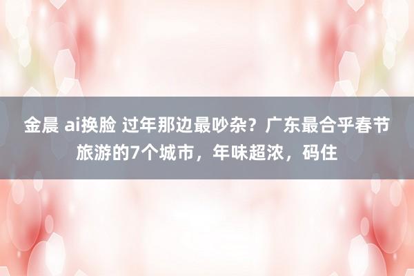 金晨 ai换脸 过年那边最吵杂？广东最合乎春节旅游的7个城市，年味超浓，码住