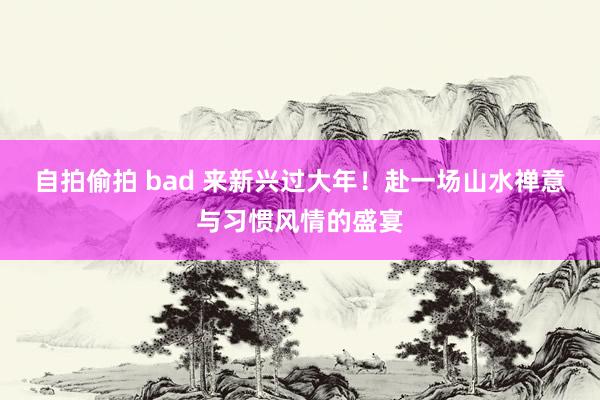 自拍偷拍 bad 来新兴过大年！赴一场山水禅意与习惯风情的盛宴