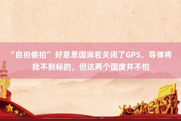 “自拍偷拍” 好意思国淌若关闭了GPS，导弹将找不到标的，但这两个国度并不怕