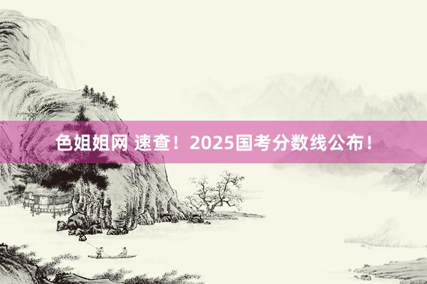 色姐姐网 速查！2025国考分数线公布！