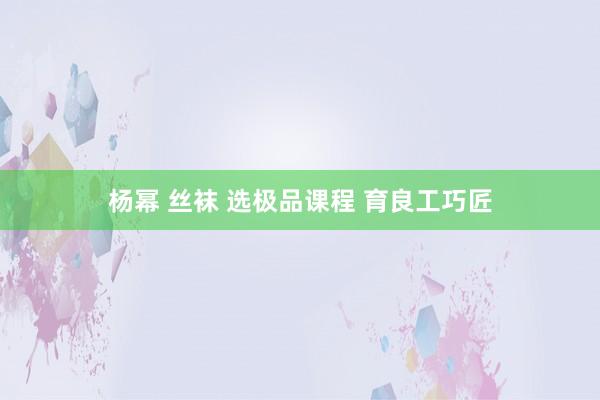 杨幂 丝袜 选极品课程 育良工巧匠