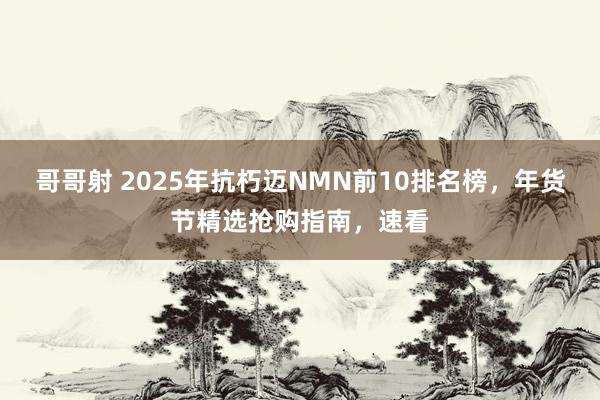 哥哥射 2025年抗朽迈NMN前10排名榜，年货节精选抢购指南，速看