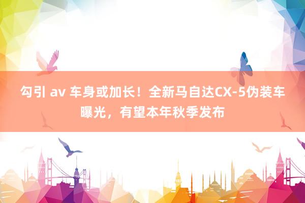 勾引 av 车身或加长！全新马自达CX-5伪装车曝光，有望本年秋季发布