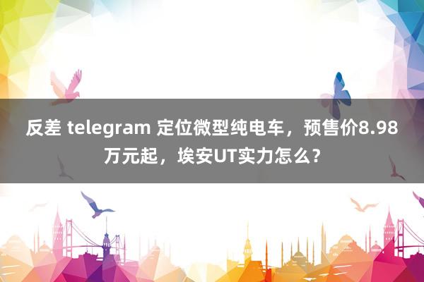 反差 telegram 定位微型纯电车，预售价8.98万元起，埃安UT实力怎么？