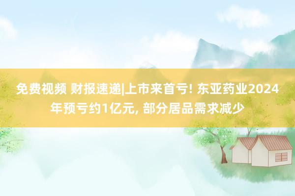 免费视频 财报速递|上市来首亏! 东亚药业2024年预亏约1亿元， 部分居品需求减少